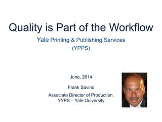 June, 2014
Frank Savino
Quality is Part of the Workflow
Yale Printing & Publishing Services
(YPPS)
Associate Director of Production,
YYPS – Yale University
 