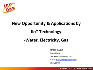 ICP DAS Co., LTD. www.icpdas.com
New	Opportunity	&	Applica3ons	by	
IIoT	Technology	
-Water,	Electricity,	Gas
ICPDAS	Co.,	Ltd.	
Frank	Cheng	
TEL:	+886-3-5973366	#3302
E-mail:	frank_cheng@icpdas.com	
2017/03/24
 