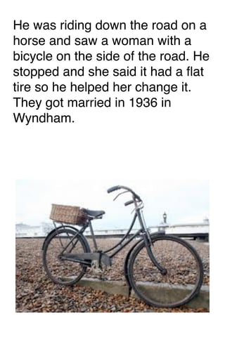 He was riding down the road on a
horse and saw a woman with a
bicycle on the side of the road. He
stopped and she said it had a ﬂat
tire so he helped her change it.
They got married in 1936 in
Wyndham. 

 