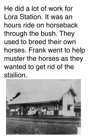 He did a lot of work for
Lora Station. It was an
hours ride on horseback
through the bush. They
used to breed their own
horses. Frank went to help
muster the horses as they
wanted to get rid of the
stallion.

 
