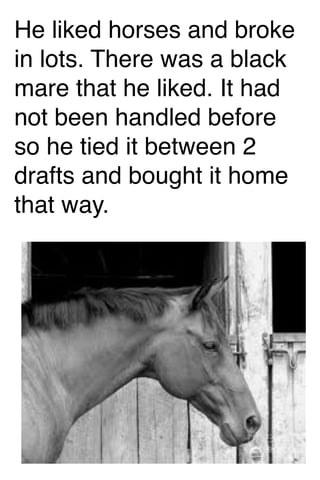 He liked horses and broke
in lots. There was a black
mare that he liked. It had
not been handled before
so he tied it between 2
drafts and bought it home
that way.

 