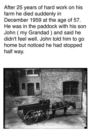 After 25 years of hard work on his
farm he died suddenly in
December 1959 at the age of 57.
He was in the paddock with his son
John ( my Grandad ) and said he
didn't feel well. John told him to go
home but noticed he had stopped
half way.

 