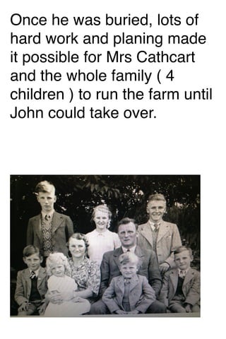 Once he was buried, lots of
hard work and planing made
it possible for Mrs Cathcart
and the whole family ( 4
children ) to run the farm until
John could take over.

 