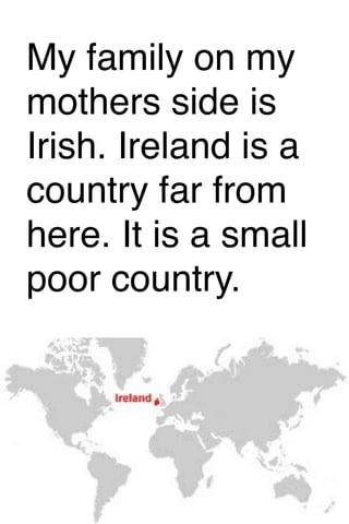 My family on my
mothers side is
Irish. Ireland is a
country far from
here. It is a small
poor country.

 