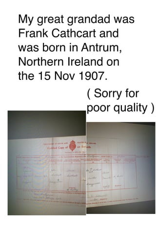 My great grandad was
Frank Cathcart and
was born in Antrum,
Northern Ireland on
the 15 Nov 1907.
( Sorry for
poor quality )

 