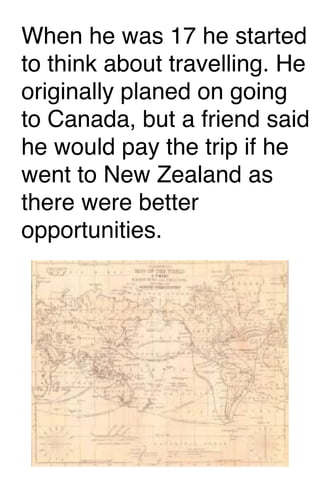 When he was 17 he started
to think about travelling. He
originally planed on going
to Canada, but a friend said
he would pay the trip if he
went to New Zealand as
there were better
opportunities.

 