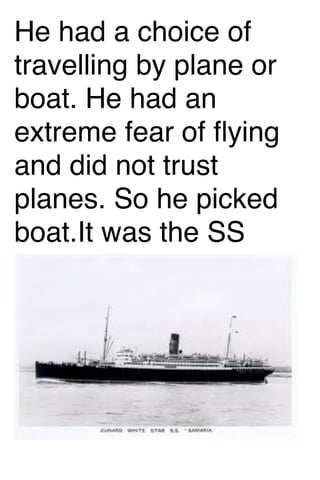 He had a choice of
travelling by plane or
boat. He had an
extreme fear of ﬂying
and did not trust
planes. So he picked
boat.It was the SS
Samaria.

 