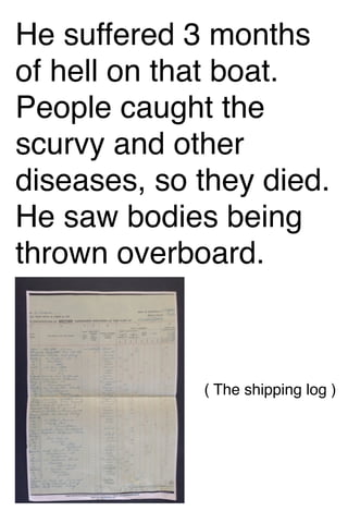 He suffered 3 months
of hell on that boat.
People caught the
scurvy and other
diseases, so they died.
He saw bodies being
thrown overboard.

( The shipping log )

 