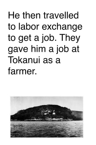 He then travelled
to labor exchange
to get a job. They
gave him a job at
Tokanui as a
farmer.

 