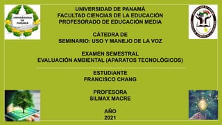 UNIVERSIDAD DE PANAMÁ
FACULTAD CIENCIAS DE LA EDUCACIÓN
PROFESORADO DE EDUCACIÓN MEDIA
CÁTEDRA DE
SEMINARIO: USO Y MANEJO DE LA VOZ
EXAMEN SEMESTRAL
EVALUACIÓN AMBIENTAL (APARATOS TECNOLÓGICOS)
ESTUDIANTE
FRANCISCO CHANG
PROFESORA
SILMAX MACRE
AÑO
2021
 