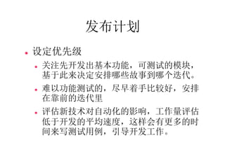 发布计划
   设定优先级
       关注先开发出基本功能，可测试的模块，
        基于此来决定安排哪些故事到哪个迭代。
       难以功能测试的，尽早着手比较好，安排
        在靠前的迭代里
       评估新技术对自动化的影响，工作量评估
        低于开发的平均速度，这样会有更多的时
        间来写测试用例，引导开发工作。
 