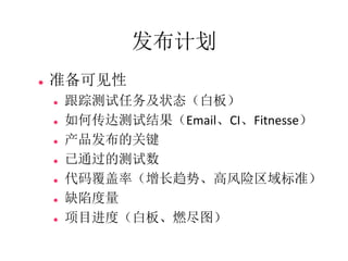 发布计划
   准备可见性
       跟踪测试任务及状态（白板）
       如何传达测试结果（Email、CI、Fitnesse）
       产品发布的关键
       已通过的测试数
       代码覆盖率（增长趋势、高风险区域标准）
       缺陷度量
       项目进度（白板、燃尽图）
 