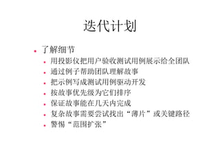 迭代计划
   了解细节
       用投影仪把用户验收测试用例展示给全团队
       通过例子帮助团队理解故事
       把示例写成测试用例驱动开发
       按故事优先级为它们排序
       保证故事能在几天内完成
       复杂故事需要尝试找出“薄片”或关键路径
       警惕“范围扩张”
 