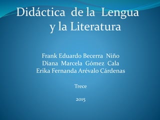 Didáctica de la Lengua
y la Literatura
Frank Eduardo Becerra Niño
Diana Marcela Gómez Cala
Erika Fernanda Arévalo Cárdenas
Trece
2015
 