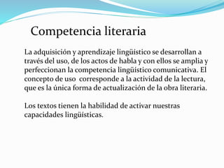 Competencia literaria
La adquisición y aprendizaje lingüístico se desarrollan a
través del uso, de los actos de habla y con ellos se amplia y
perfeccionan la competencia lingüístico comunicativa. El
concepto de uso corresponde a la actividad de la lectura,
que es la única forma de actualización de la obra literaria.
Los textos tienen la habilidad de activar nuestras
capacidades lingüísticas.
 