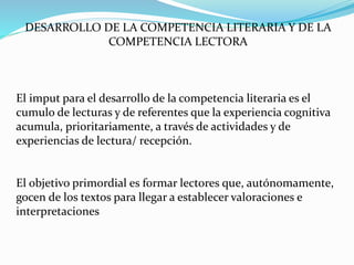 DESARROLLO DE LA COMPETENCIA LITERARIA Y DE LA
COMPETENCIA LECTORA
El imput para el desarrollo de la competencia literaria es el
cumulo de lecturas y de referentes que la experiencia cognitiva
acumula, prioritariamente, a través de actividades y de
experiencias de lectura/ recepción.
El objetivo primordial es formar lectores que, autónomamente,
gocen de los textos para llegar a establecer valoraciones e
interpretaciones
 