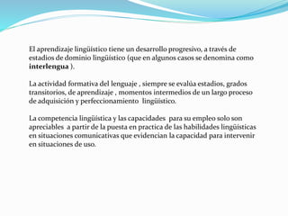 El aprendizaje lingüístico tiene un desarrollo progresivo, a través de
estadios de dominio lingüístico (que en algunos casos se denomina como
interlengua ).
La actividad formativa del lenguaje , siempre se evalúa estadios, grados
transitorios, de aprendizaje , momentos intermedios de un largo proceso
de adquisición y perfeccionamiento lingüístico.
La competencia lingüística y las capacidades para su empleo solo son
apreciables a partir de la puesta en practica de las habilidades lingüísticas
en situaciones comunicativas que evidencian la capacidad para intervenir
en situaciones de uso.
 