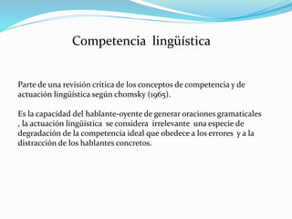 Competencia lingüística
Parte de una revisión critica de los conceptos de competencia y de
actuación lingüística según chomsky (1965).
Es la capacidad del hablante-oyente de generar oraciones gramaticales
, la actuación lingüística se considera irrelevante una especie de
degradación de la competencia ideal que obedece a los errores y a la
distracción de los hablantes concretos.
 