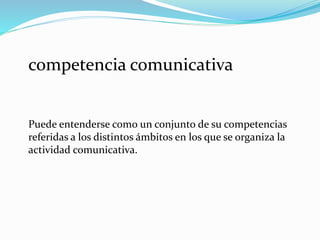 competencia comunicativa
Puede entenderse como un conjunto de su competencias
referidas a los distintos ámbitos en los que se organiza la
actividad comunicativa.
 