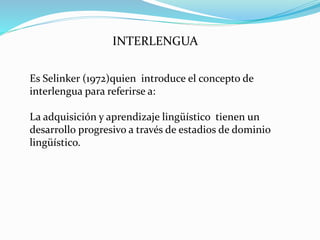 INTERLENGUA
Es Selinker (1972)quien introduce el concepto de
interlengua para referirse a:
La adquisición y aprendizaje lingüístico tienen un
desarrollo progresivo a través de estadios de dominio
lingüístico.
 