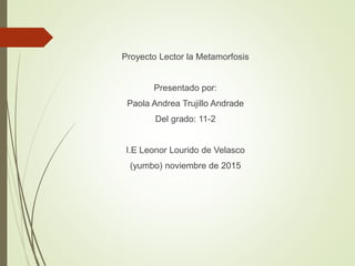 Proyecto Lector la Metamorfosis
Presentado por:
Paola Andrea Trujillo Andrade
Del grado: 11-2
I.E Leonor Lourido de Velasco
(yumbo) noviembre de 2015
 