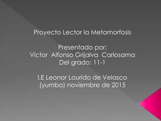 Proyecto Lector la Metamorfosis
Presentado por:
Víctor Alfonso Grijalva Carlosama
Del grado: 11-1
I.E Leonor Lourido de Velasco
(yumbo) noviembre de 2015
 