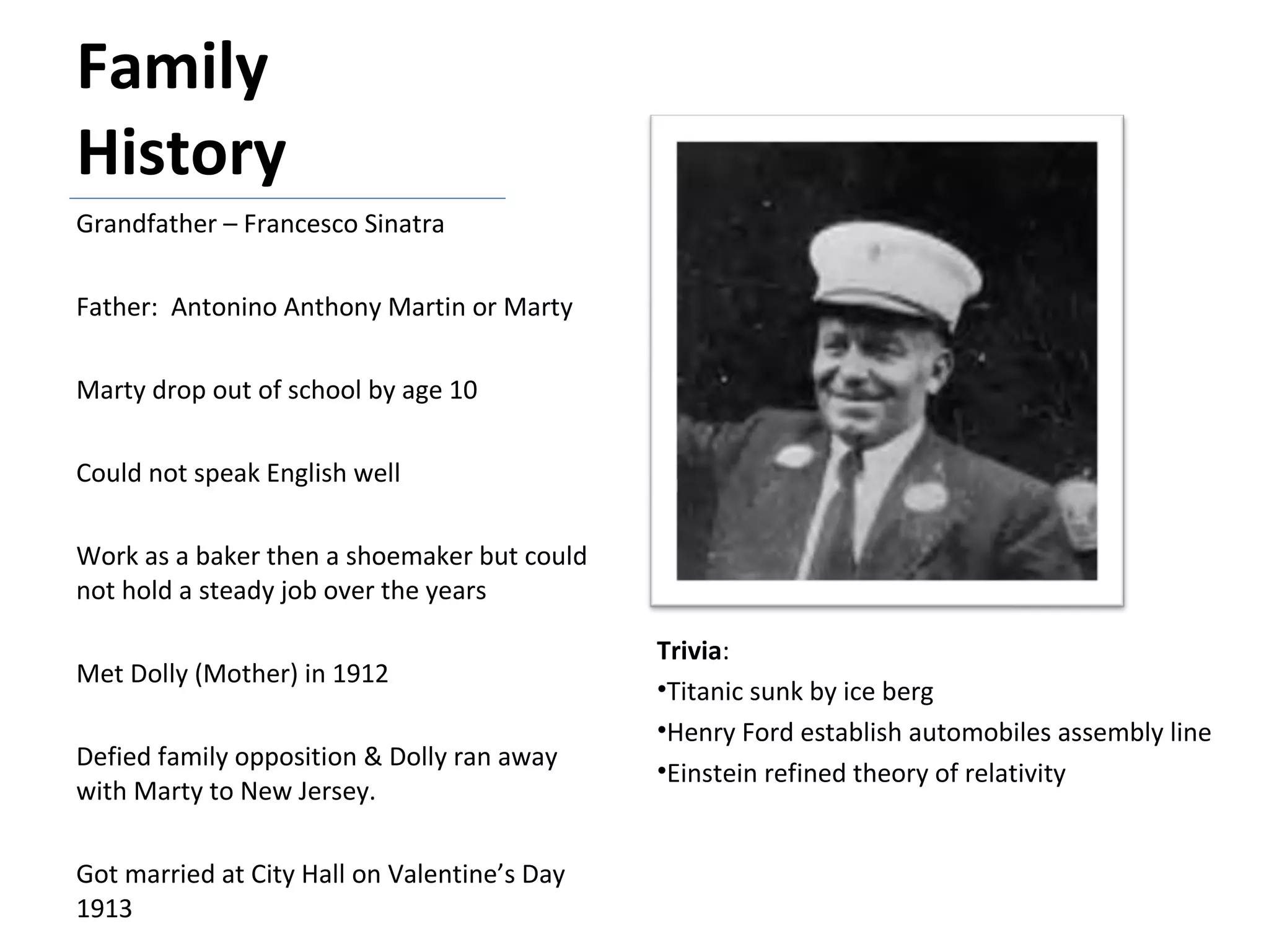 Family History Grandfather – Francesco Sinatra Father:  Antonino Anthony Martin or Marty Marty drop out of school by age 10 Could not speak English well Work as a baker then a shoemaker but could not hold a steady job over the years Met Dolly (Mother) in 1912 Defied family opposition & Dolly ran away with Marty to New Jersey. Got married at City Hall on Valentine’s Day 1913 Trivia : Titanic sunk by ice berg Henry Ford establish automobiles assembly line Einstein refined theory of relativity 