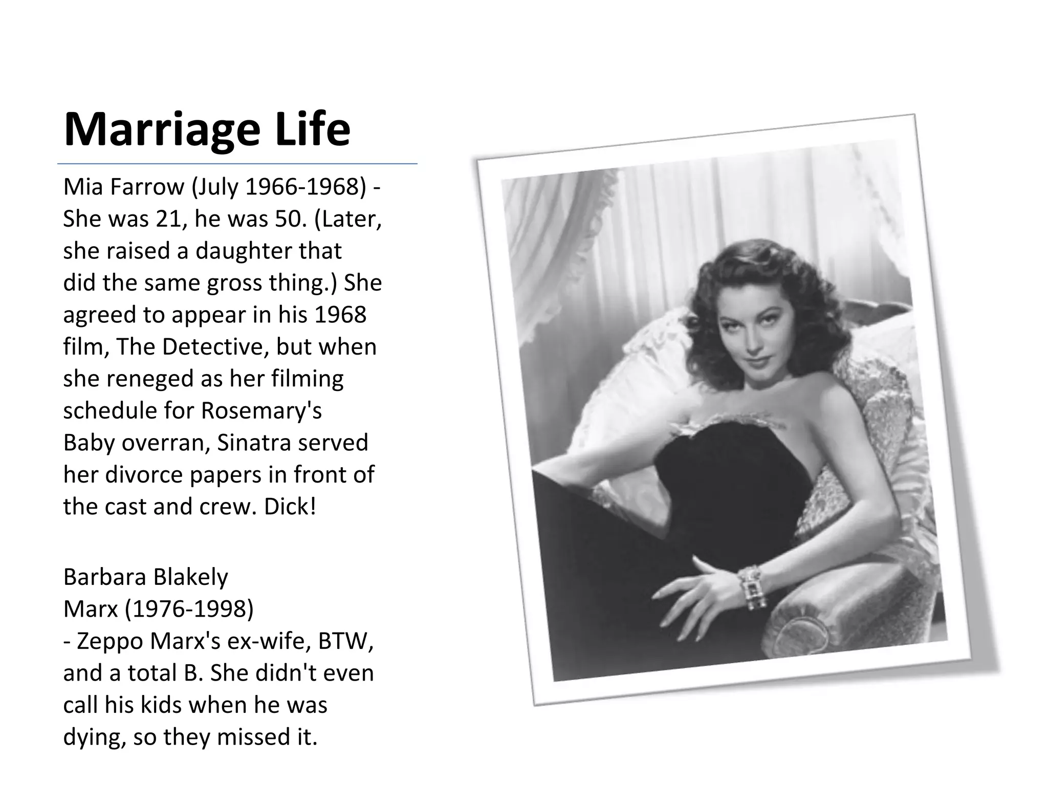 Marriage Life Mia Farrow (July 1966-1968) - She was 21, he was 50. (Later, she raised a daughter that did the same gross thing.) She agreed to appear in his 1968 film, The Detective, but when she reneged as her filming schedule for Rosemary's Baby overran, Sinatra served her divorce papers in front of the cast and crew. Dick! Barbara Blakely Marx (1976-1998) - Zeppo Marx's ex-wife, BTW, and a total B. She didn't even call his kids when he was dying, so they missed it. 