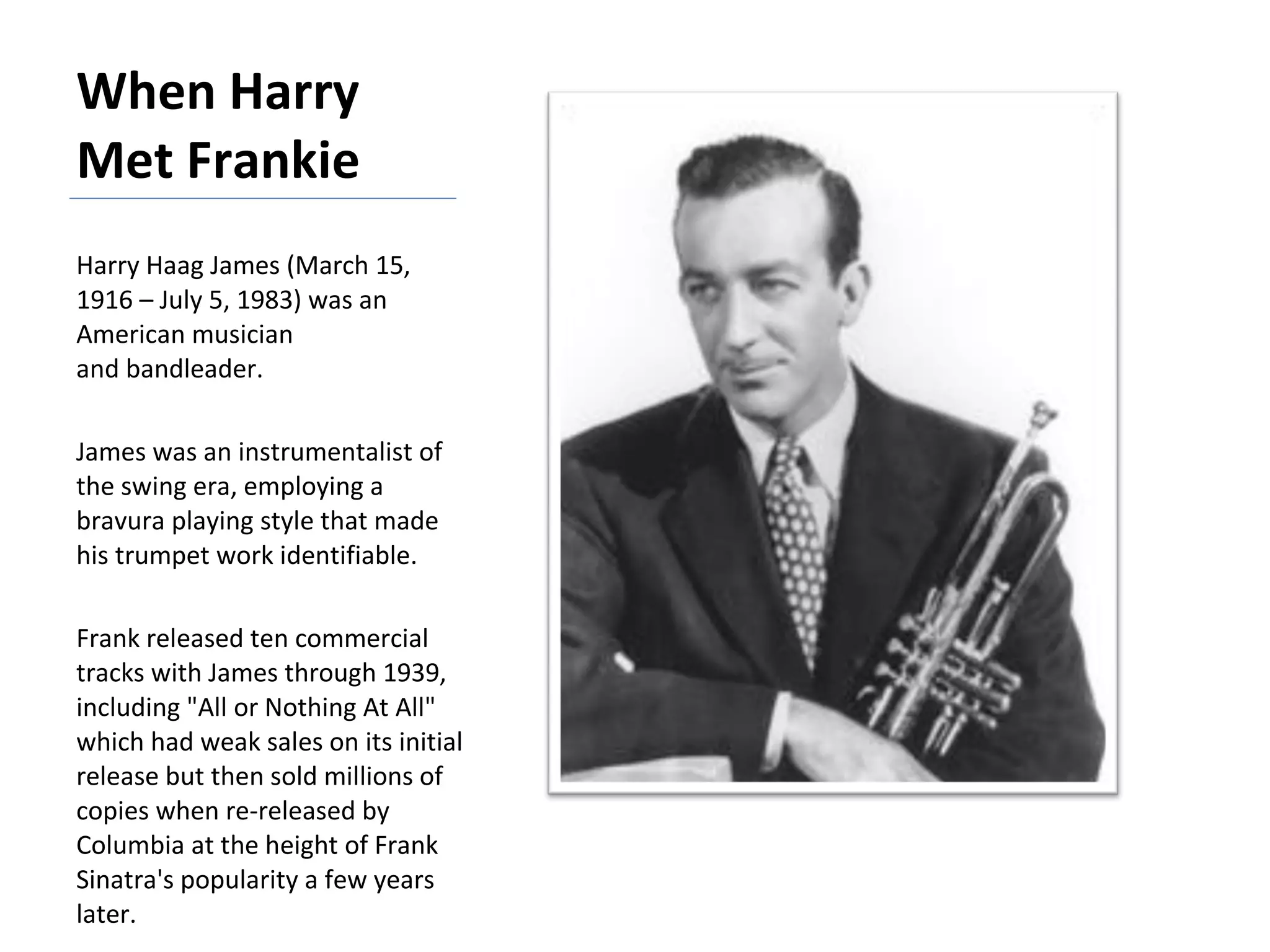 When Harry Met Frankie Harry Haag James (March 15, 1916 – July 5, 1983) was an American musician and bandleader.  James was an instrumentalist of the swing era, employing a bravura playing style that made his trumpet work identifiable.  Frank released ten commercial tracks with James through 1939, including "All or Nothing At All" which had weak sales on its initial release but then sold millions of copies when re-released by Columbia at the height of Frank Sinatra's popularity a few years later. 