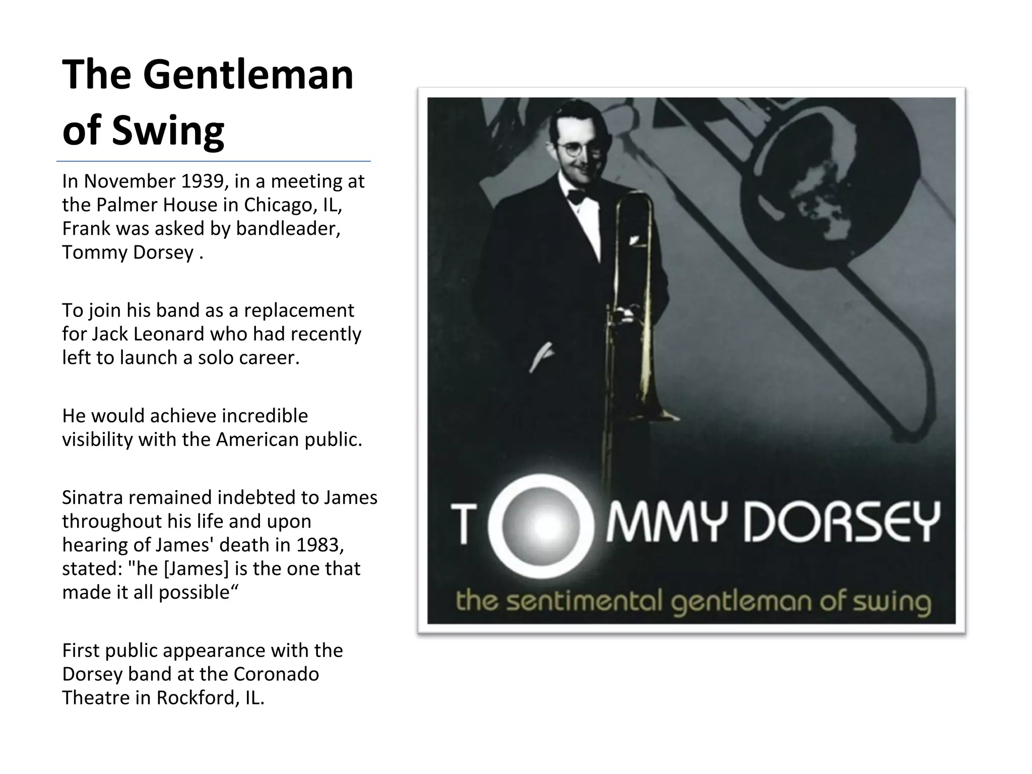 The Gentleman of Swing In November 1939, in a meeting at the Palmer House in Chicago, IL, Frank was asked by bandleader, Tommy Dorsey . To join his band as a replacement for Jack Leonard who had recently left to launch a solo career.  He would achieve incredible visibility with the American public. Sinatra remained indebted to James throughout his life and upon hearing of James' death in 1983, stated: "he [James] is the one that made it all possible“ First public appearance with the Dorsey band at the Coronado Theatre in Rockford, IL. 