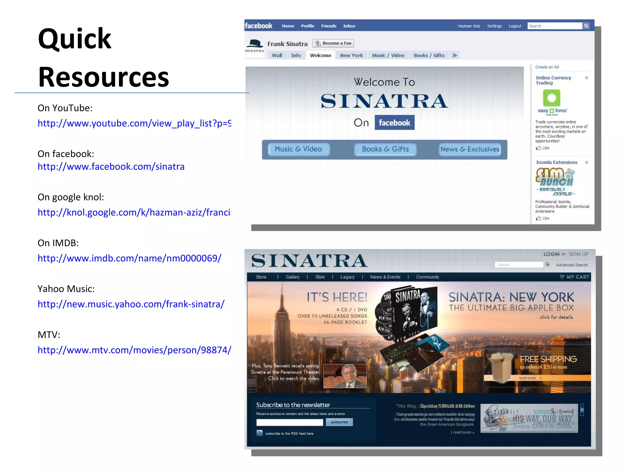 Quick Resources On YouTube: http://www.youtube.com/view_play_list?p=9AA613C38D02041C On facebook:  http://www.facebook.com/sinatra On google knol: http://knol.google.com/k/hazman-aziz/francis-albert-frank-sinatra/27xp34r76wssx/7 On IMDB: http://www.imdb.com/name/nm0000069/ Yahoo Music: http://new.music.yahoo.com/frank-sinatra/ MTV: http://www.mtv.com/movies/person/98874/personmain.jhtml 