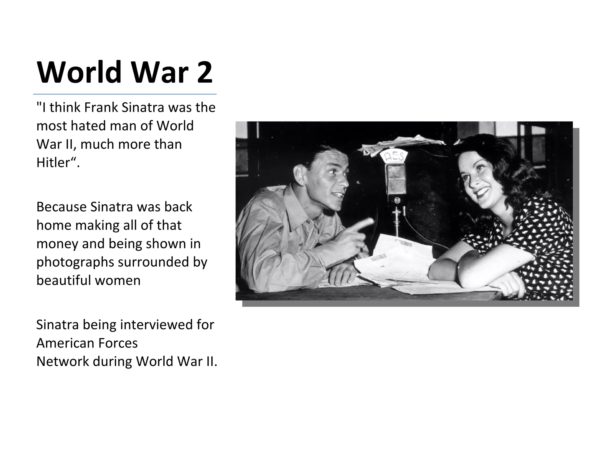 World War 2  "I think Frank Sinatra was the most hated man of World War II, much more than Hitler“. Because Sinatra was back home making all of that money and being shown in photographs surrounded by beautiful women Sinatra being interviewed for American Forces Network during World War II. 