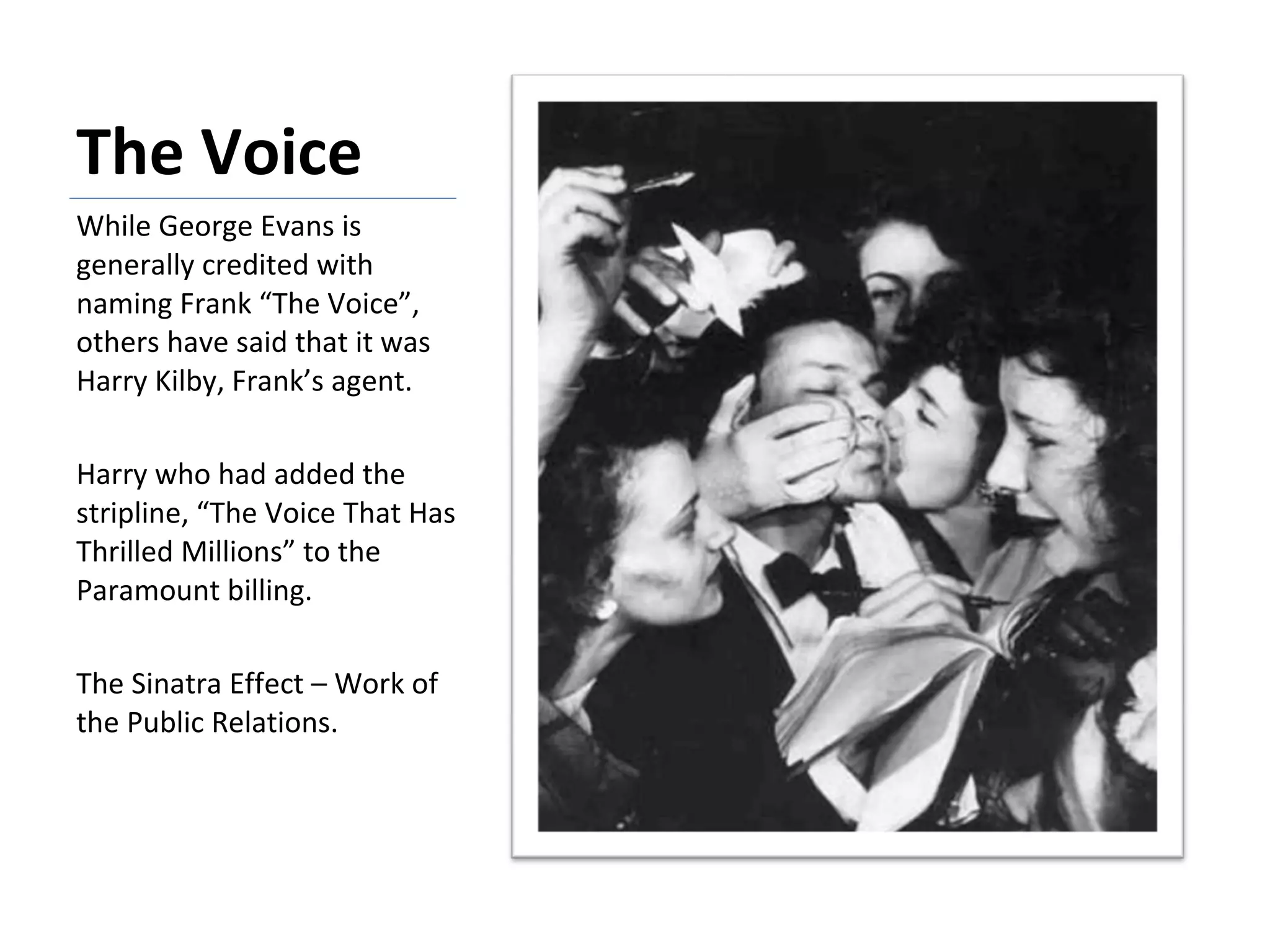 The Voice While George Evans is generally credited with naming Frank “The Voice”, others have said that it was Harry Kilby, Frank’s agent.  Harry who had added the stripline, “The Voice That Has Thrilled Millions” to the Paramount billing. The Sinatra Effect – Work of the Public Relations.  