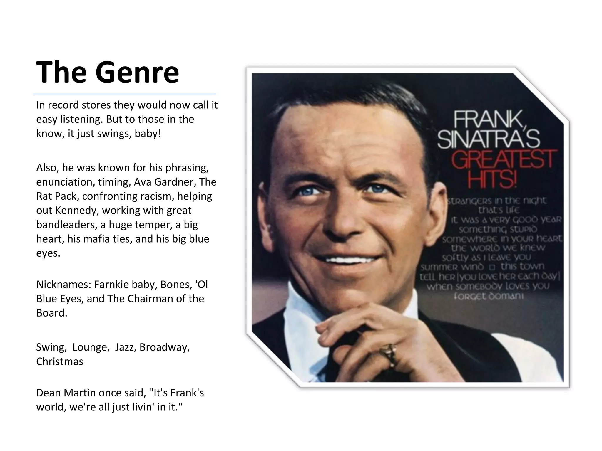 The Genre In record stores they would now call it easy listening. But to those in the know, it just swings, baby!  Also, he was known for his phrasing, enunciation, timing, Ava Gardner, The Rat Pack, confronting racism, helping out Kennedy, working with great bandleaders, a huge temper, a big heart, his mafia ties, and his big blue eyes. Nicknames: Farnkie baby, Bones, 'Ol Blue Eyes, and The Chairman of the Board. Swing,  Lounge,  Jazz, Broadway, Christmas Dean Martin once said, "It's Frank's world, we're all just livin' in it." 