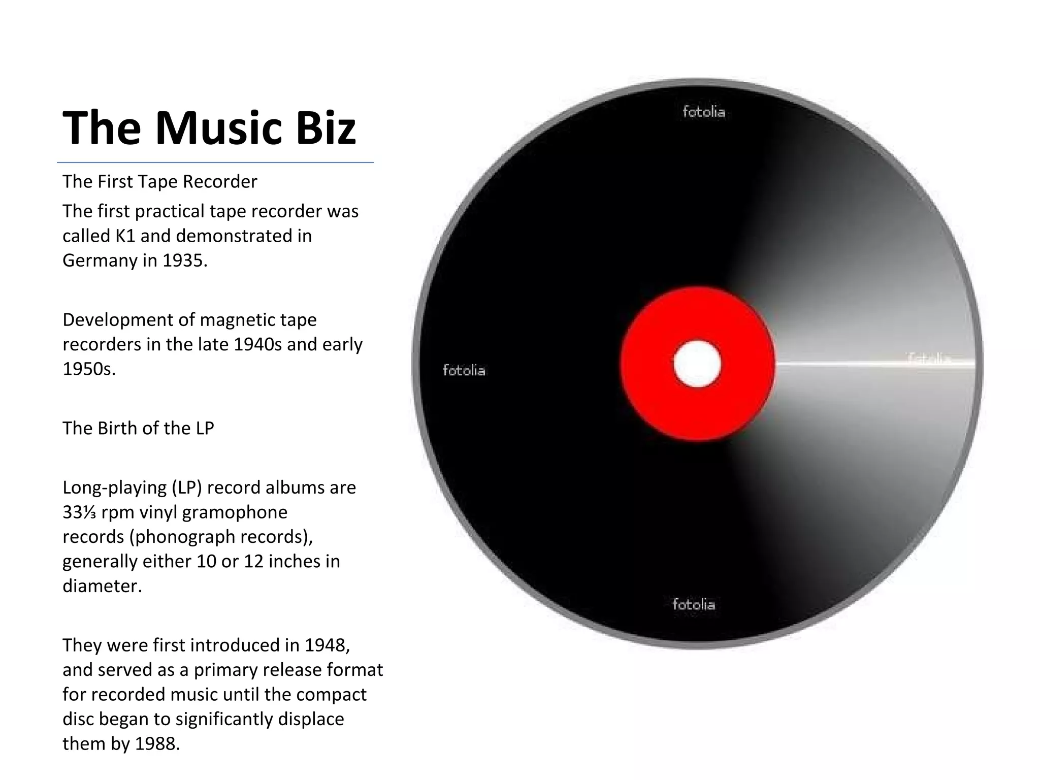The Music Biz The First Tape Recorder The first practical tape recorder was called K1 and demonstrated in Germany in 1935. Development of magnetic tape recorders in the late 1940s and early 1950s. The Birth of the LP Long-playing (LP) record albums are 33⅓ rpm vinyl gramophone records (phonograph records), generally either 10 or 12 inches in diameter.  They were first introduced in 1948, and served as a primary release format for recorded music until the compact disc began to significantly displace them by 1988. 