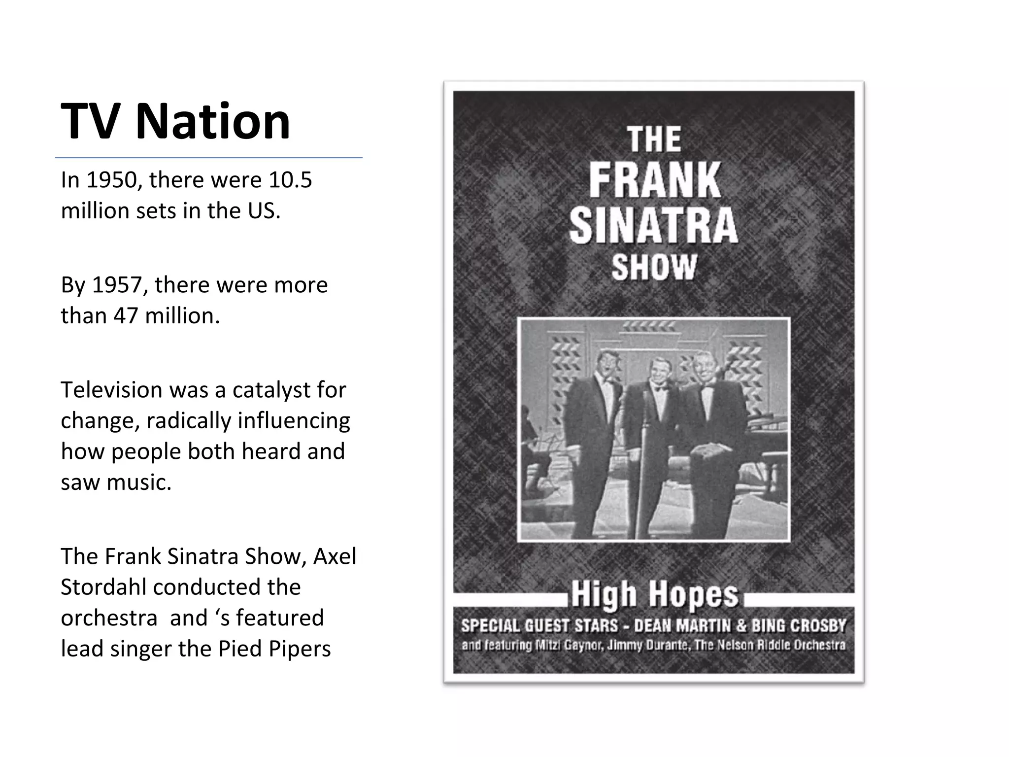 TV Nation In 1950, there were 10.5 million sets in the US. By 1957, there were more than 47 million. Television was a catalyst for change, radically influencing how people both heard and saw music. The Frank Sinatra Show, Axel Stordahl conducted the orchestra  and ‘s featured lead singer the Pied Pipers 