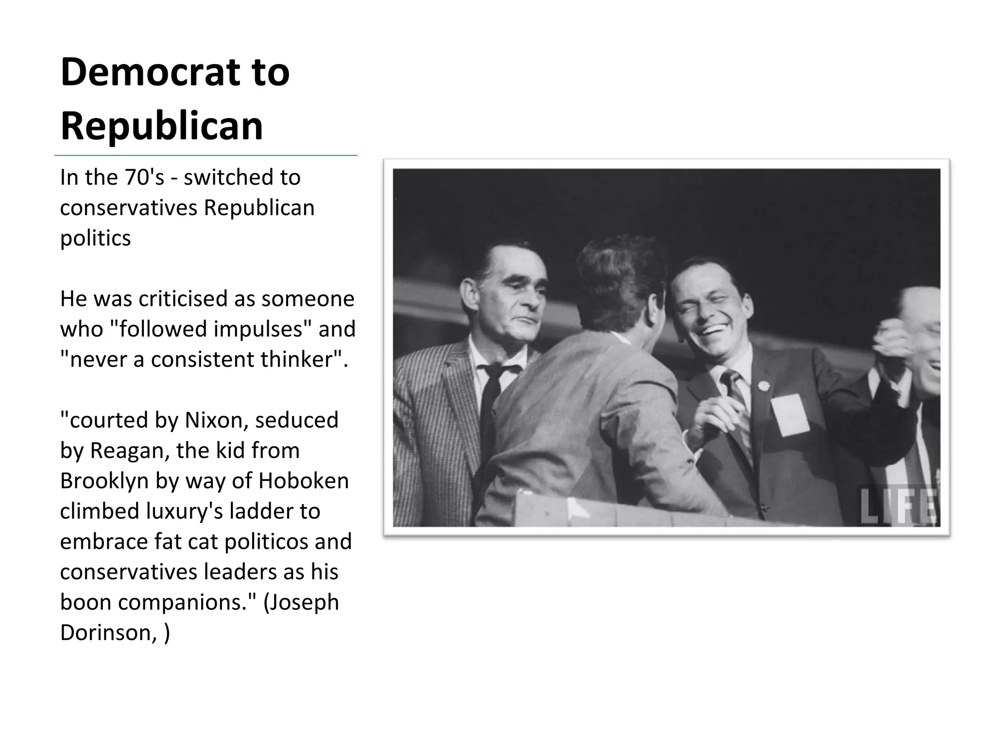 Democrat to Republican In the 70's - switched to conservatives Republican politics He was criticised as someone who "followed impulses" and "never a consistent thinker". "courted by Nixon, seduced by Reagan, the kid from Brooklyn by way of Hoboken climbed luxury's ladder to embrace fat cat politicos and conservatives leaders as his boon companions." (Joseph Dorinson, ) 