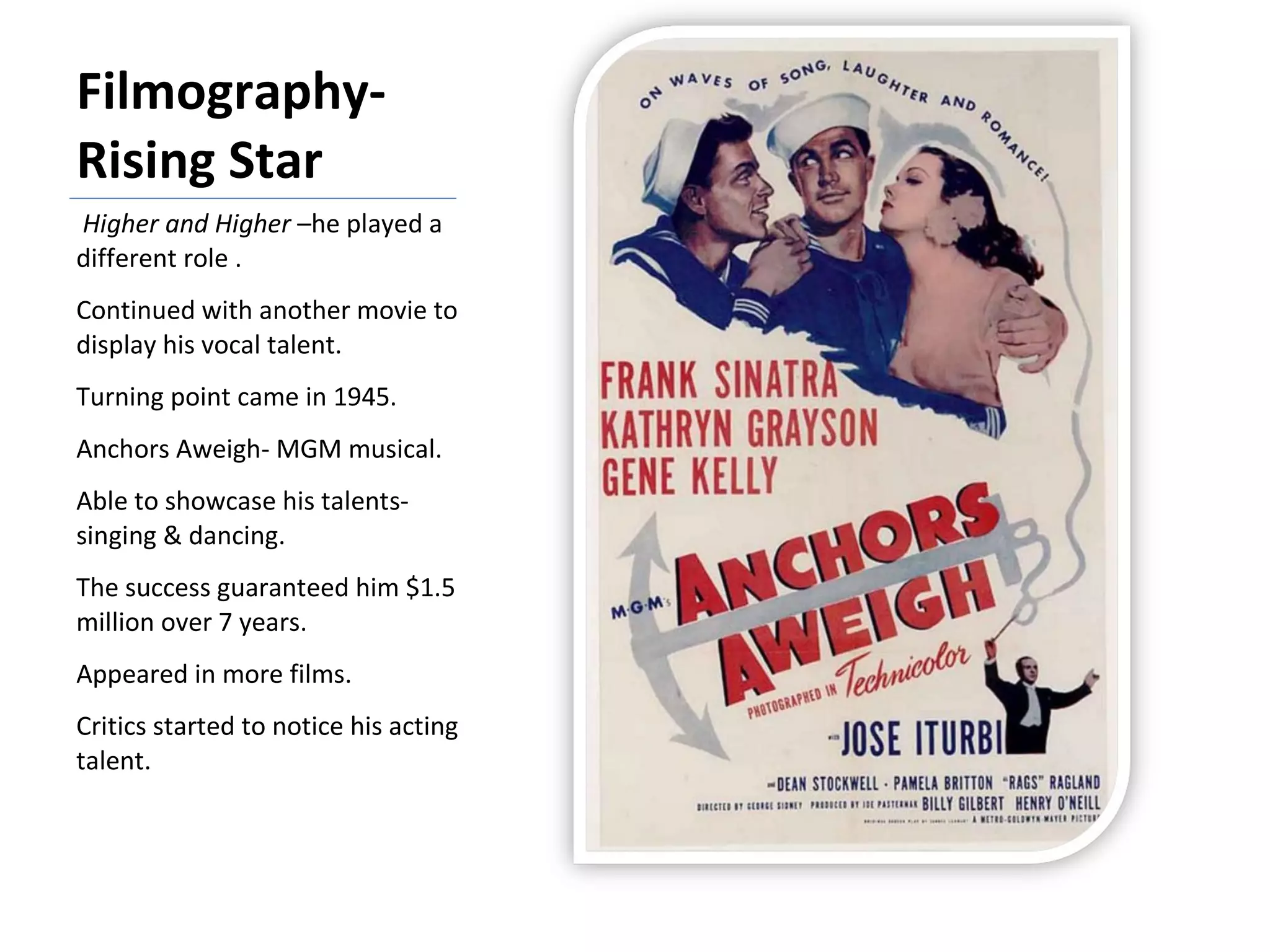 Filmography- Rising Star Higher and Higher  –he played a different role . Continued with another movie to display his vocal talent. Turning point came in 1945. Anchors Aweigh- MGM musical. Able to showcase his talents- singing & dancing. The success guaranteed him $1.5 million over 7 years. Appeared in more films. Critics started to notice his acting talent. 