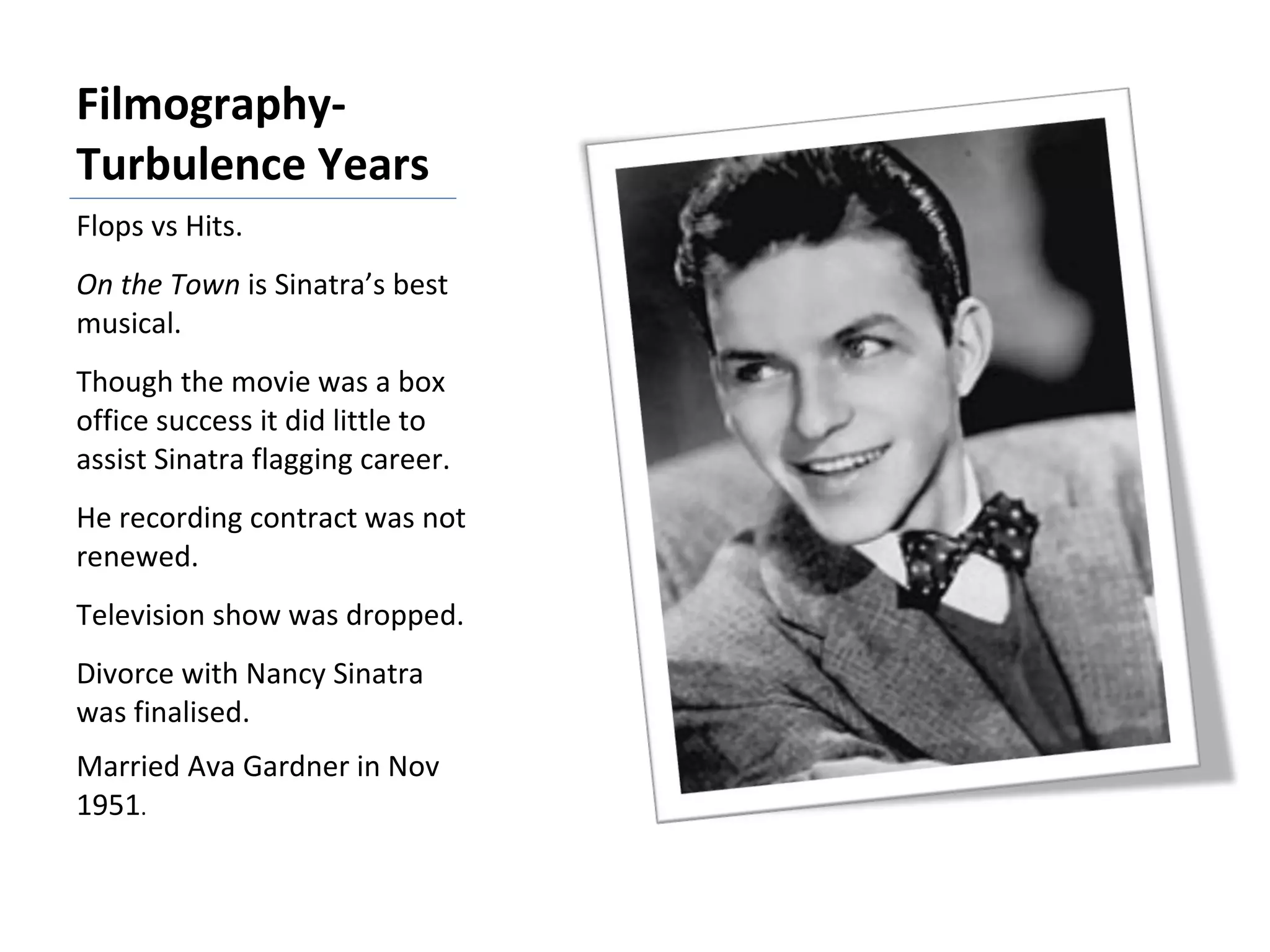 Filmography- Turbulence Years Flops vs Hits. On the Town  is Sinatra’s best musical. Though the movie was a box office success it did little to assist Sinatra flagging career. He recording contract was not renewed. Television show was dropped. Divorce with Nancy Sinatra was finalised. Married Ava Gardner in Nov 1951 . 