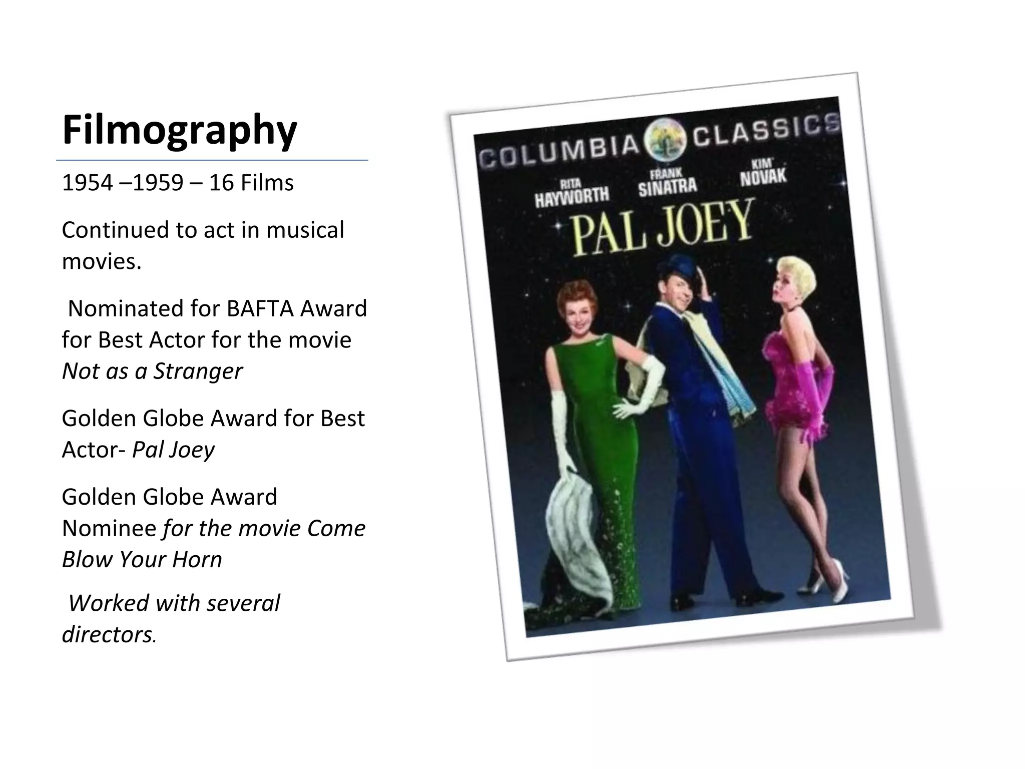 Filmography 1954 –1959 – 16 Films Continued to act in musical movies. Nominated for BAFTA Award for Best Actor for the movie  Not as a Stranger Golden Globe Award for Best Actor-  Pal Joey Golden Globe Award Nominee  for the movie Come Blow Your Horn  Worked with several directors . 