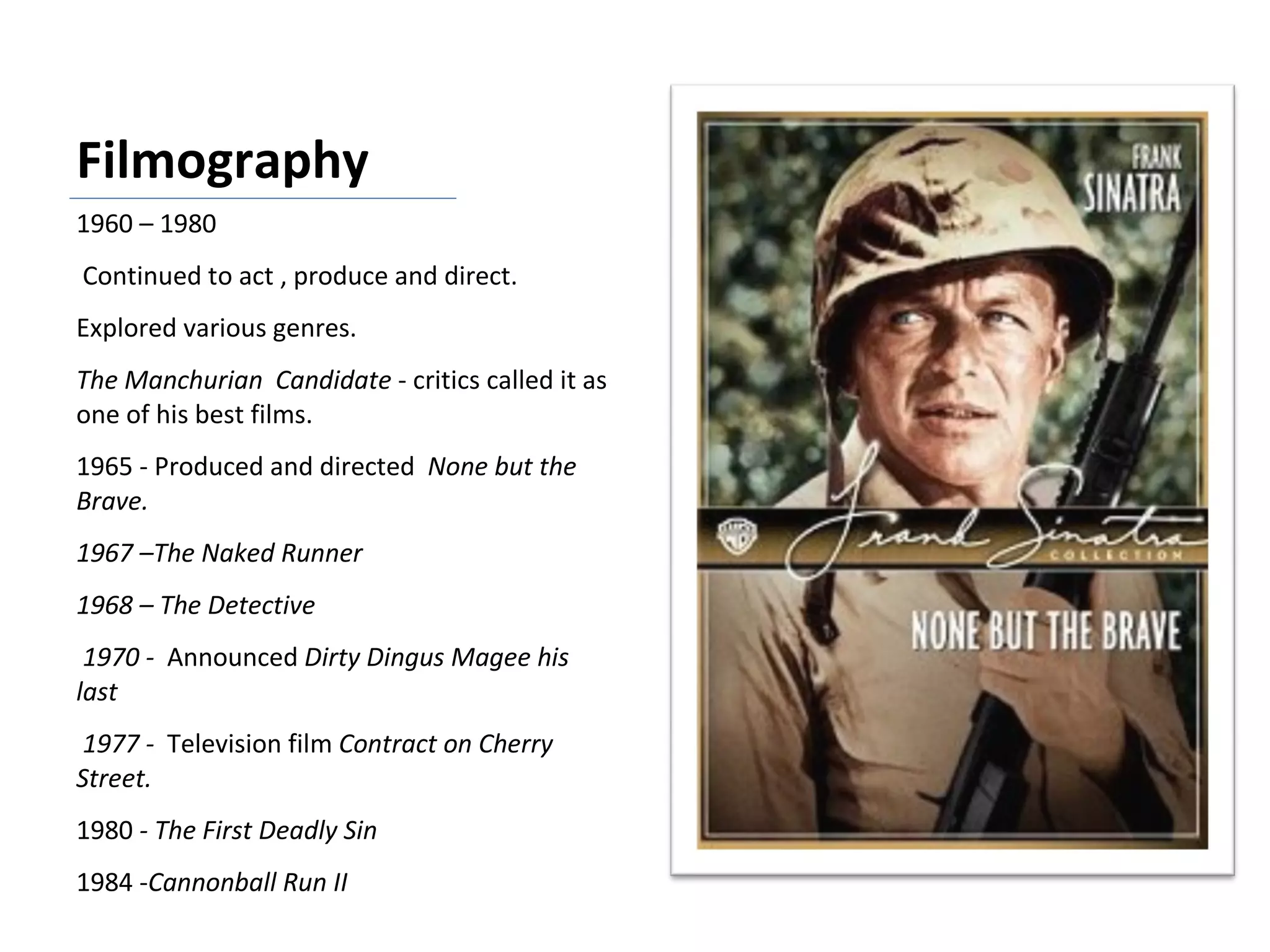 Filmography 1960 – 1980 Continued to act , produce and direct. Explored various genres. The Manchurian  Candidate  - critics called it as one of his best films. 1965 - Produced and directed  None but the Brave. 1967 –The Naked Runner  1968 – The Detective 1970 -  Announced  Dirty Dingus Magee his last 1977 -  Television film  Contract on Cherry Street. 1980  - The First Deadly Sin 1984 - Cannonball Run II 