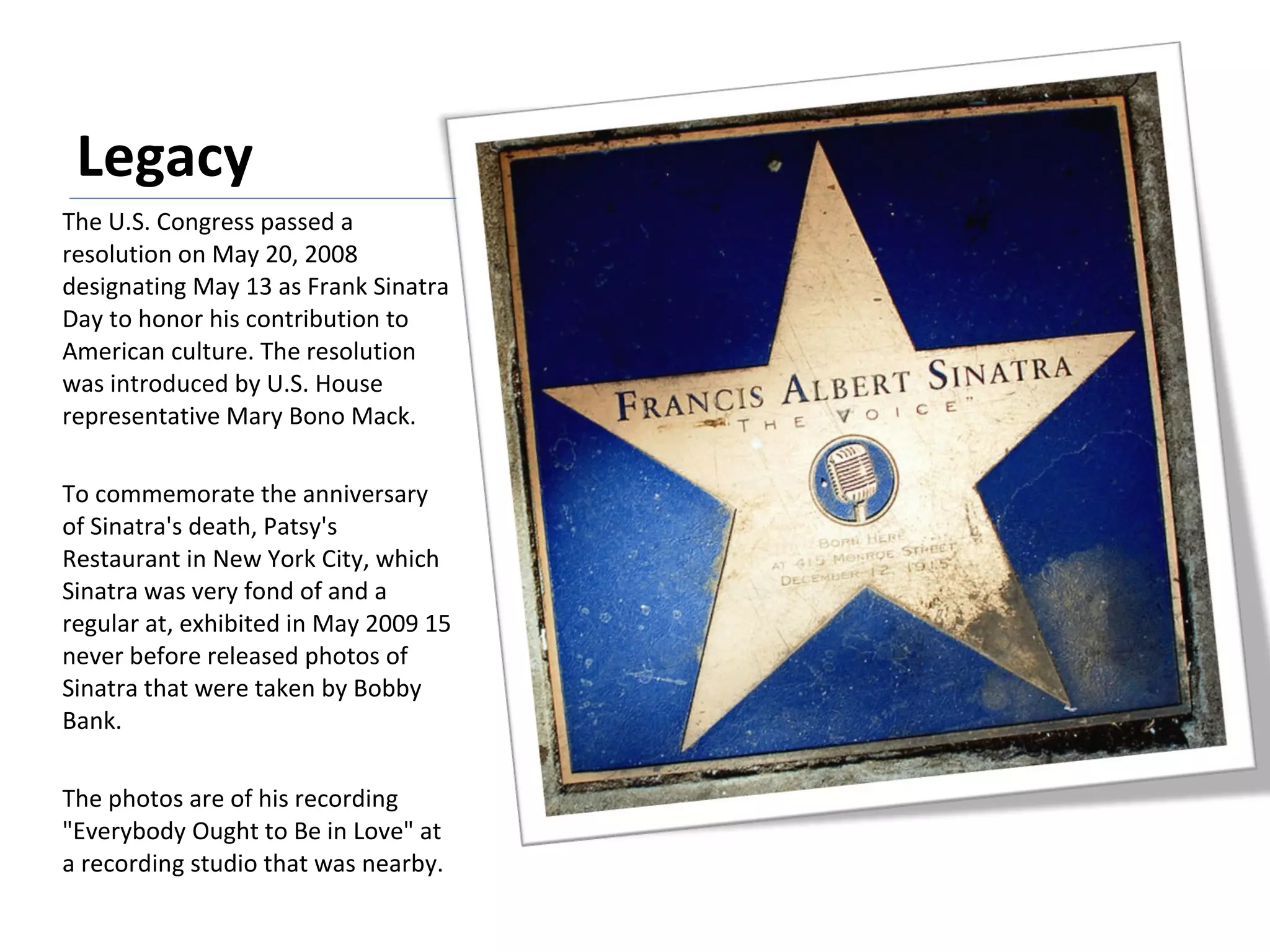 Legacy The U.S. Congress passed a resolution on May 20, 2008 designating May 13 as Frank Sinatra Day to honor his contribution to American culture. The resolution was introduced by U.S. House representative Mary Bono Mack. To commemorate the anniversary of Sinatra's death, Patsy's Restaurant in New York City, which Sinatra was very fond of and a regular at, exhibited in May 2009 15 never before released photos of Sinatra that were taken by Bobby Bank. The photos are of his recording "Everybody Ought to Be in Love" at a recording studio that was nearby. 