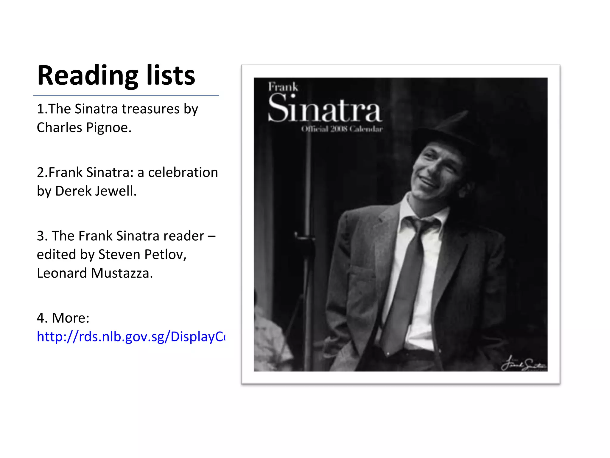 Reading lists 1.The Sinatra treasures by Charles Pignoe.   2.Frank Sinatra: a celebration by Derek Jewell.   3. The Frank Sinatra reader –edited by Steven Petlov, Leonard Mustazza. 4. More:  http://rds.nlb.gov.sg/DisplayCompleted.aspx?PRE=1&ID=0709-JK44-142554   