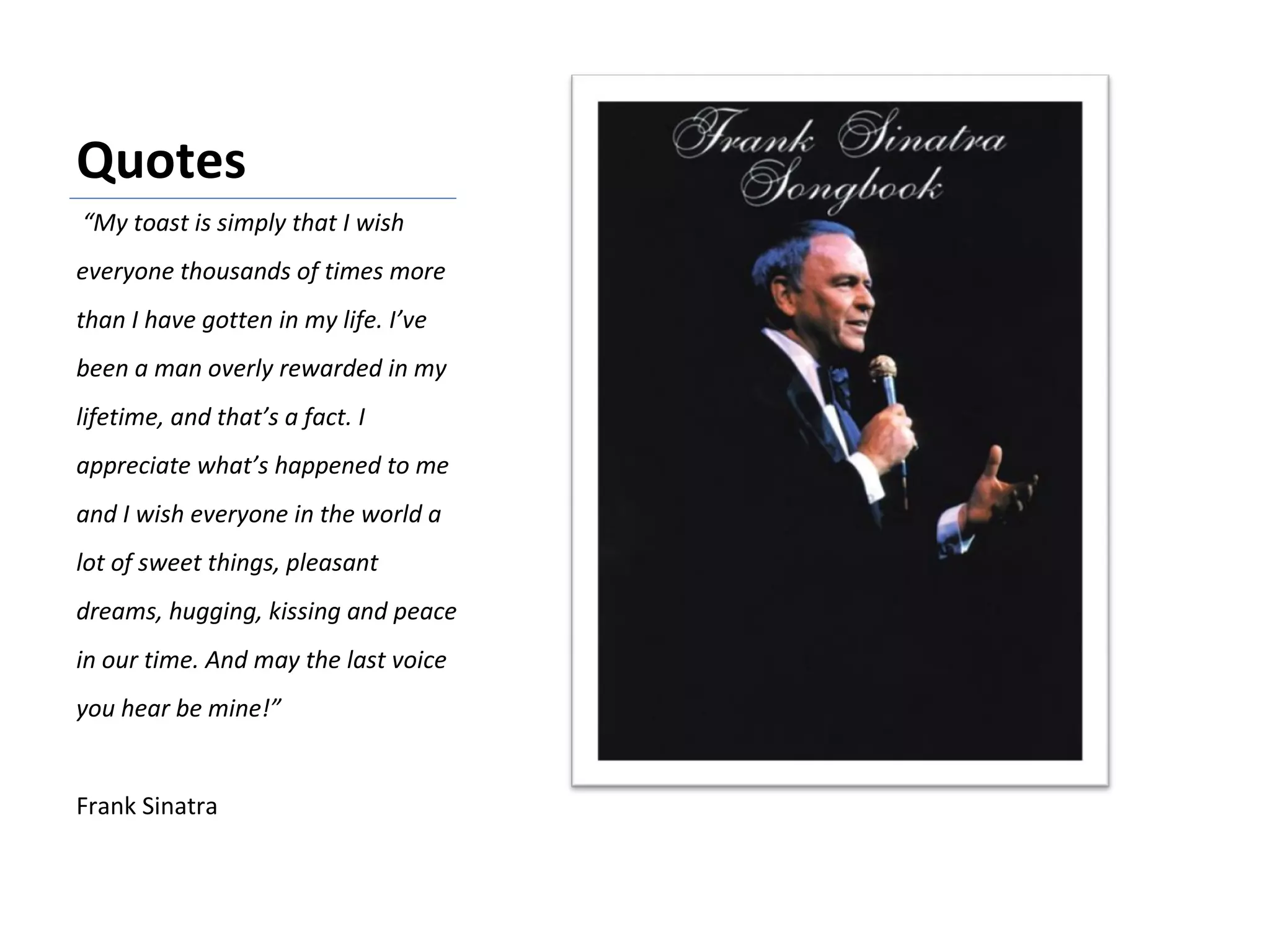 Quotes “ My toast is simply that I wish everyone thousands of times more than I have gotten in my life. I’ve been a man overly rewarded in my lifetime, and that’s a fact. I appreciate what’s happened to me and I wish everyone in the world a lot of sweet things, pleasant dreams, hugging, kissing and peace in our time. And may the last voice you hear be mine!” Frank Sinatra 