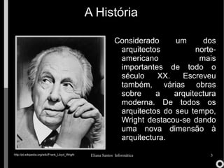 A História Considerado um dos arquitectos norte-americano mais importantes de todo o século XX. Escreveu também, várias obras sobre a arquitectura moderna. De todos os arquitectos do seu tempo, Wright destacou-se dando uma nova dimensão à arquitectura. http://pt.wikipedia.org/wiki/Frank_Lloyd_Wright 