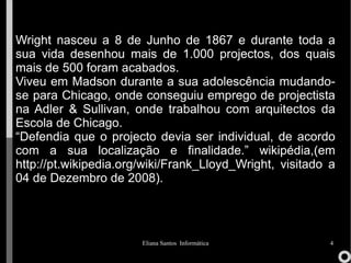 Wright nasceu a 8 de Junho de 1867 e durante toda a sua vida desenhou mais de 1.000 projectos, dos quais mais de 500 foram acabados. Viveu em Madson durante a sua adolescência mudando-se para Chicago, onde conseguiu emprego de projectista na Adler & Sullivan, onde trabalhou com arquitectos da Escola de Chicago. “ Defendia que o projecto devia ser individual, de acordo com a sua localização e finalidade.” wikipédia, (em  http://pt.wikipedia.org/wiki/Frank_Lloyd_Wright , visitado  a 04 de Dezembro de 2008). 