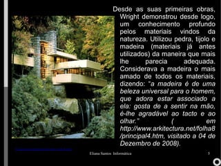 Desde as suas primeiras obras, Wright demonstrou desde logo, um conhecimento profundo pelos materiais vindos da natureza. Utilizou pedra, tijolo e madeira (materiais já antes utilizados) da maneira que mais lhe parecia adequada. Considerava a madeira o mais amado de todos os materiais, dizendo: “ a madeira é de uma beleza universal para o homem, que adora estar associado a ela: gosta de a sentir na mão, é-lhe agradável ao tacto e ao olhar.” ( em http://www.arkitectura.net/folha8/principal4.htm, visitado a 04 de Dezembro de 2008). 