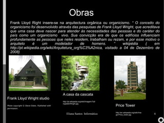 Obras Frank Lloyd Wright studio Photo copyright © Steve Estes. Published with permission.   Frank Lloyd Right insere-se na arquitectura orgânica ou organicismo.  “  O conceito do organicismo foi desenvolvido através das pesquisas de Frank Lloyd Wright, que acreditava que uma casa deve nascer para atender às necessidades das pessoas e do caráter do país como um organicismo  vivo. Sua convicção era de que os edifícios influenciam profundamente as pessoas que neles residem, trabalham  ou rezam, e por esse motivo o arquiteto é um modelador de homens. ” wikipédia ( em  http://pt.wikipedia.org/wiki/Arquitetura_org%C3%A2nica , visi tado a 04 de Dezembro de 2008) A casa da cascata  http://pt.wikipedia.org/wiki/Imagem:FallingwaterWright.jpg Price Tower http://en.wikipedia.org/wiki/Image:Price_tower.jpg 