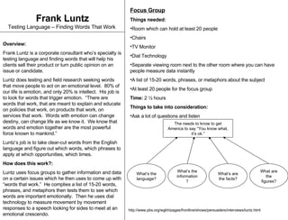 Frank Luntz Testing Language – Finding Words That Work   Overview: Frank Luntz is a corporate consultant who’s specialty is testing language and finding words that will help his clients sell their product or turn public opinion on an issue or candidate. Luntz does testing and field research seeking words that move people to act on an emotional level.  80% of our life is emotion, and only 20% is intellect.  His job is to look for words that trigger emotion.  “There are words that work, that are meant to explain and educate on policies that work, on products that work, on services that work.  Words with emotion can change destiny, can change life as we know it.  We know that words and emotion together are the most powerful force known to mankind.”  Luntz’s job is to take clear-cut words from the English language and figure out which words, which phrases to apply at which opportunities, which times. How does this work?:   Luntz uses focus groups to gather information and data on a certain issues which he then uses to come up with “words that work.”  He complies a list of 15-20 words, phrases, and metaphors then tests them to see which words are important emotionally.  Then he uses dial technology to measure movement by movement responses to a speech looking for sides to meet at an emotional crescendo.  ,[object Object],[object Object],[object Object],[object Object],[object Object],[object Object],[object Object],[object Object],[object Object],[object Object],[object Object],[object Object],The needs to know to get America to say “You know what, it’s ok.” What’s the language? What’s the information? What’s are the facts? What are the figures? http://www.pbs.org/wgbh/pages/frontline/shows/persuaders/interviews/luntz.html 