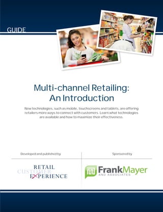 GUIDE




           Multi-channel Retailing:
              An Introduction
     New technologies, such as mobile, touchscreens and tablets, are offering
     retailers more ways to connect with customers. Learn what technologies
               are available and how to maximize their effectiveness.




   Developed and published by                               Sponsored by
 